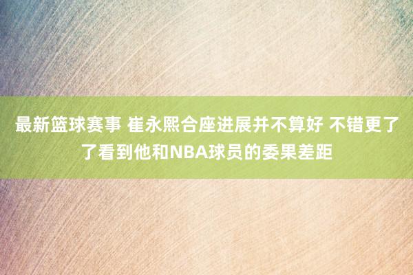 最新篮球赛事 崔永熙合座进展并不算好 不错更了了看到他和NBA球员的委果差距