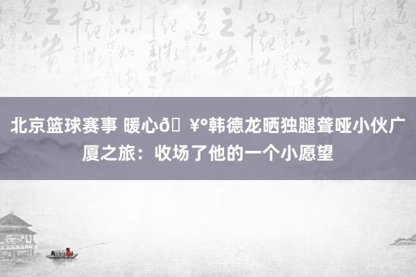 北京篮球赛事 暖心🥰韩德龙晒独腿聋哑小伙广厦之旅：收场了他的一个小愿望