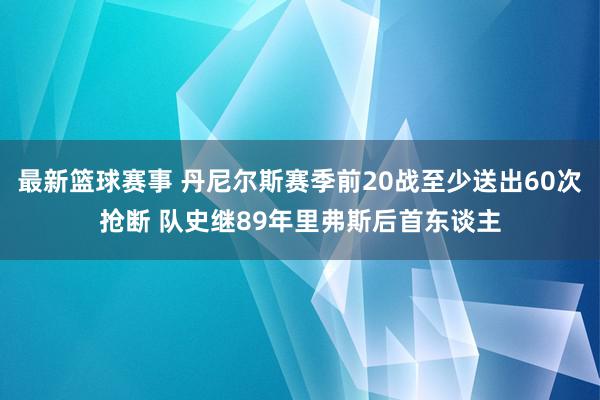 最新篮球赛事 丹尼尔斯赛季前20战至少送出60次抢断 队史继89年里弗斯后首东谈主