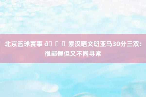 北京篮球赛事 👀索汉晒文班亚马30分三双：很鄙俚但又不同寻常