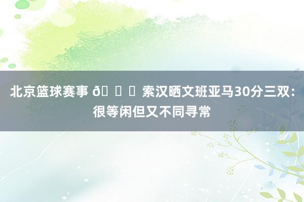 北京篮球赛事 👀索汉晒文班亚马30分三双：很等闲但又不同寻常