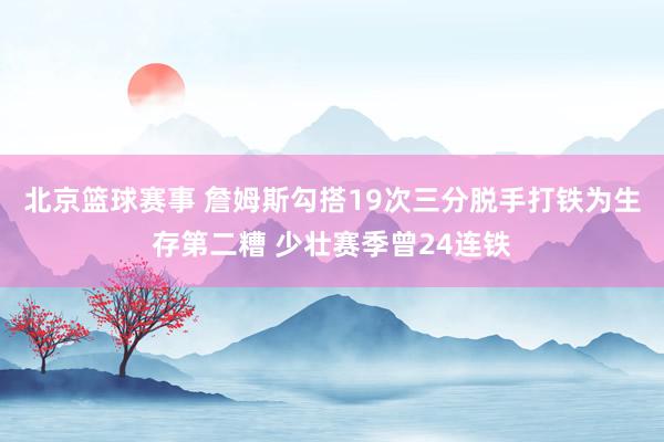 北京篮球赛事 詹姆斯勾搭19次三分脱手打铁为生存第二糟 少壮赛季曾24连铁