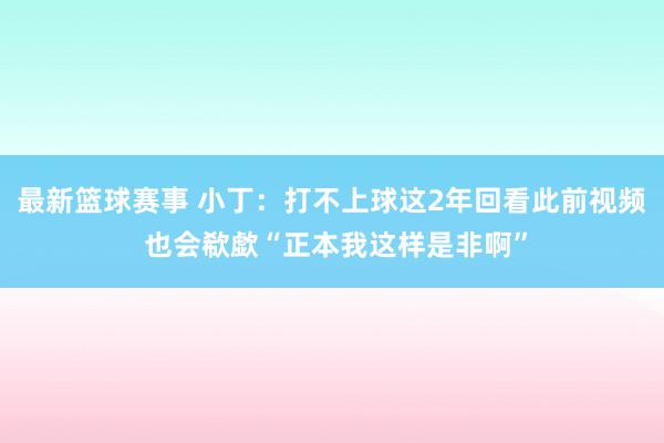 最新篮球赛事 小丁：打不上球这2年回看此前视频 也会欷歔“正本我这样是非啊”