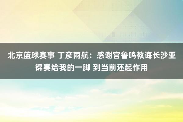 北京篮球赛事 丁彦雨航：感谢宫鲁鸣教诲长沙亚锦赛给我的一脚 到当前还起作用