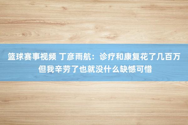 篮球赛事视频 丁彦雨航：诊疗和康复花了几百万 但我辛劳了也就没什么缺憾可惜