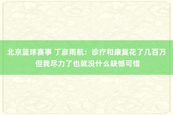 北京篮球赛事 丁彦雨航：诊疗和康复花了几百万 但我尽力了也就没什么缺憾可惜