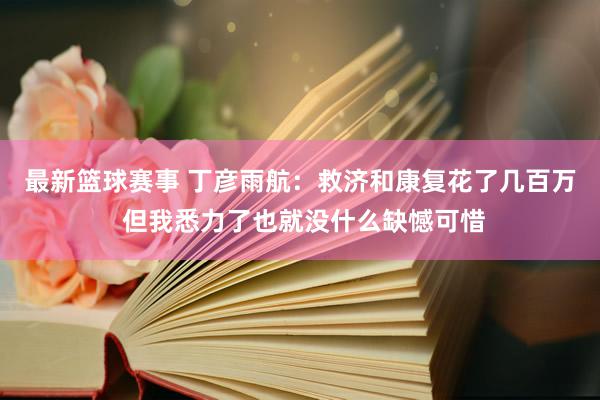 最新篮球赛事 丁彦雨航：救济和康复花了几百万 但我悉力了也就没什么缺憾可惜