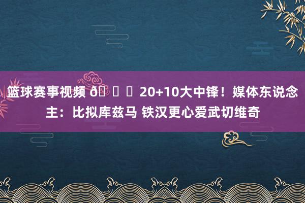 篮球赛事视频 😋20+10大中锋！媒体东说念主：比拟库兹马 铁汉更心爱武切维奇