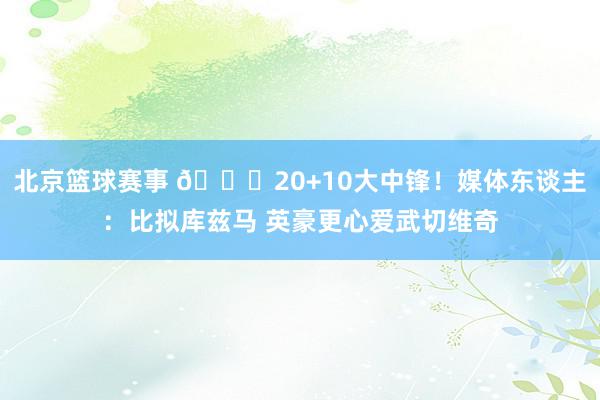 北京篮球赛事 😋20+10大中锋！媒体东谈主：比拟库兹马 英豪更心爱武切维奇