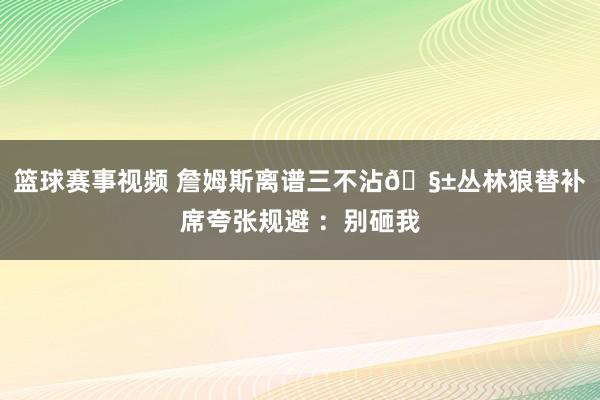 篮球赛事视频 詹姆斯离谱三不沾🧱丛林狼替补席夸张规避 ：别砸我