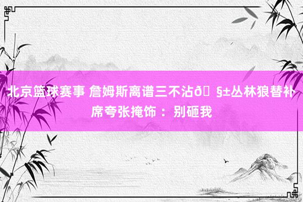 北京篮球赛事 詹姆斯离谱三不沾🧱丛林狼替补席夸张掩饰 ：别砸我