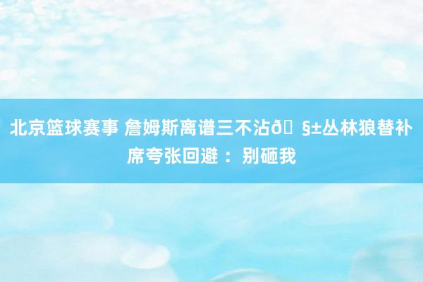 北京篮球赛事 詹姆斯离谱三不沾🧱丛林狼替补席夸张回避 ：别砸我