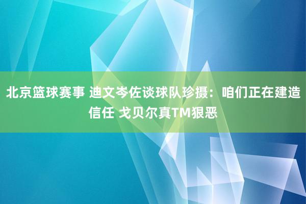 北京篮球赛事 迪文岑佐谈球队珍摄：咱们正在建造信任 戈贝尔真TM狠恶