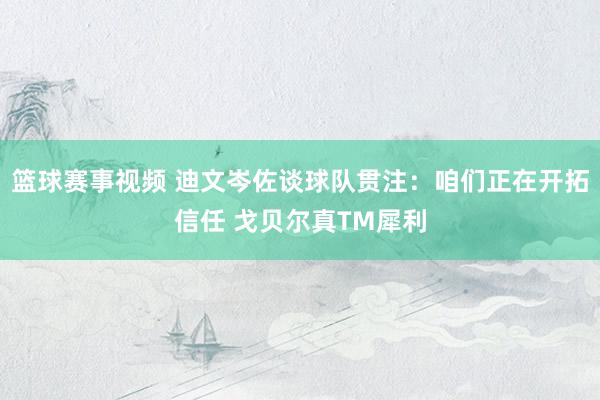 篮球赛事视频 迪文岑佐谈球队贯注：咱们正在开拓信任 戈贝尔真TM犀利