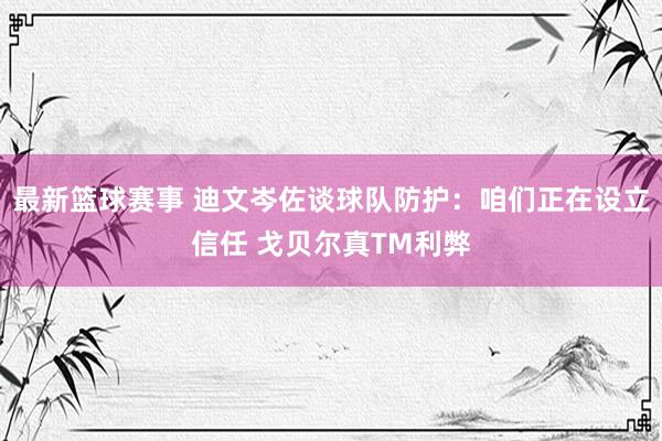 最新篮球赛事 迪文岑佐谈球队防护：咱们正在设立信任 戈贝尔真TM利弊