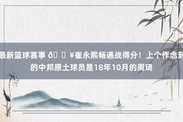 最新篮球赛事 🔥崔永熙畅通战得分！上个作念到的中邦原土球员是18年10月的周琦