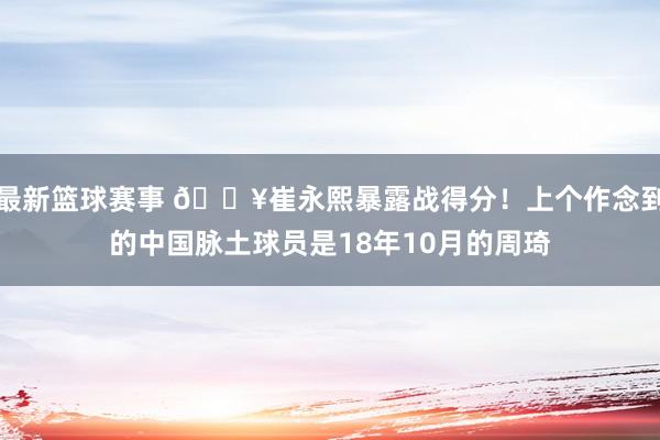 最新篮球赛事 🔥崔永熙暴露战得分！上个作念到的中国脉土球员是18年10月的周琦