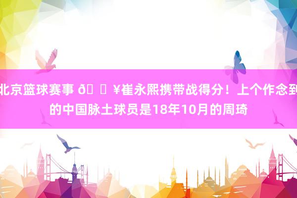 北京篮球赛事 🔥崔永熙携带战得分！上个作念到的中国脉土球员是18年10月的周琦