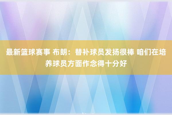 最新篮球赛事 布朗：替补球员发扬很棒 咱们在培养球员方面作念得十分好