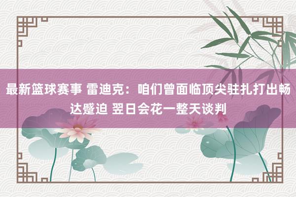 最新篮球赛事 雷迪克：咱们曾面临顶尖驻扎打出畅达蹙迫 翌日会花一整天谈判