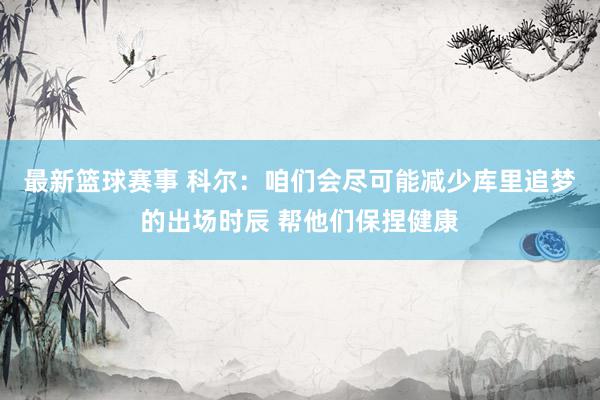 最新篮球赛事 科尔：咱们会尽可能减少库里追梦的出场时辰 帮他们保捏健康