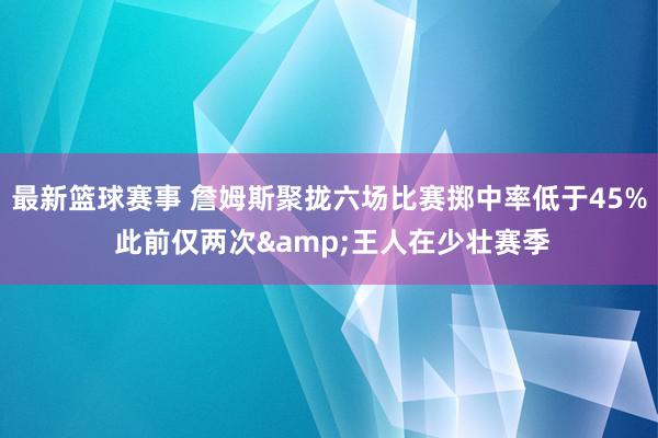 最新篮球赛事 詹姆斯聚拢六场比赛掷中率低于45% 此前仅两次&王人在少壮赛季