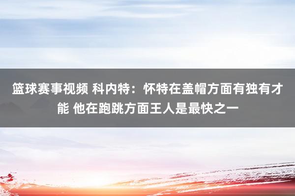 篮球赛事视频 科内特：怀特在盖帽方面有独有才能 他在跑跳方面王人是最快之一