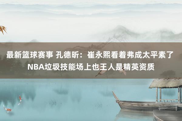 最新篮球赛事 孔德昕：崔永熙看着弗成太平素了 NBA垃圾技能场上也王人是精英资质