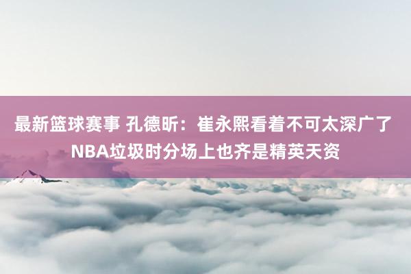 最新篮球赛事 孔德昕：崔永熙看着不可太深广了 NBA垃圾时分场上也齐是精英天资