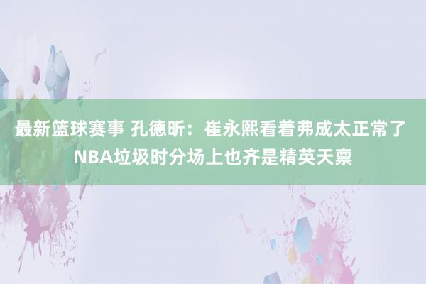 最新篮球赛事 孔德昕：崔永熙看着弗成太正常了 NBA垃圾时分场上也齐是精英天禀