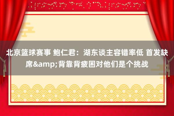 北京篮球赛事 鲍仁君：湖东谈主容错率低 首发缺席&背靠背疲困对他们是个挑战