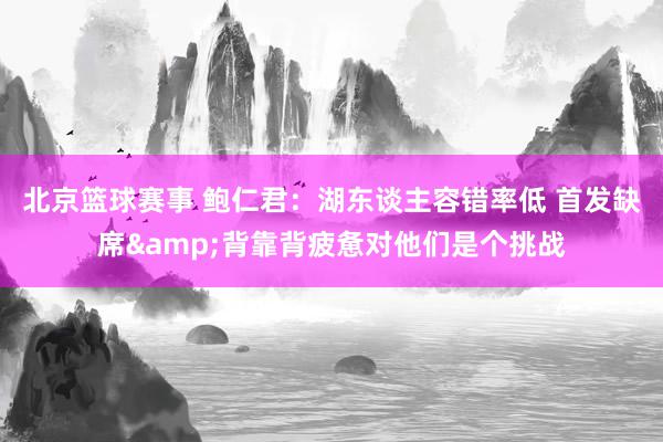 北京篮球赛事 鲍仁君：湖东谈主容错率低 首发缺席&背靠背疲惫对他们是个挑战