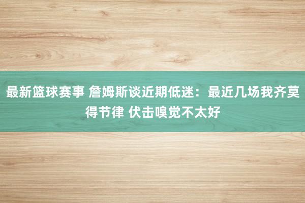 最新篮球赛事 詹姆斯谈近期低迷：最近几场我齐莫得节律 伏击嗅觉不太好