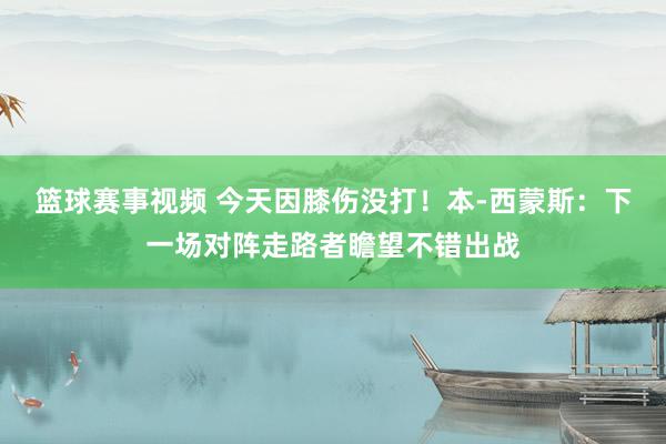 篮球赛事视频 今天因膝伤没打！本-西蒙斯：下一场对阵走路者瞻望不错出战