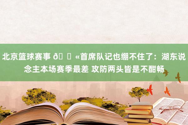 北京篮球赛事 😫首席队记也绷不住了：湖东说念主本场赛季最差 攻防两头皆是不酣畅