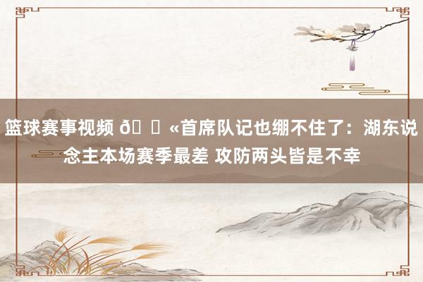 篮球赛事视频 😫首席队记也绷不住了：湖东说念主本场赛季最差 攻防两头皆是不幸