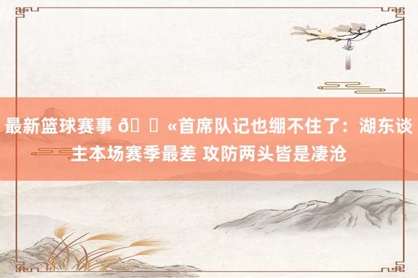 最新篮球赛事 😫首席队记也绷不住了：湖东谈主本场赛季最差 攻防两头皆是凄沧