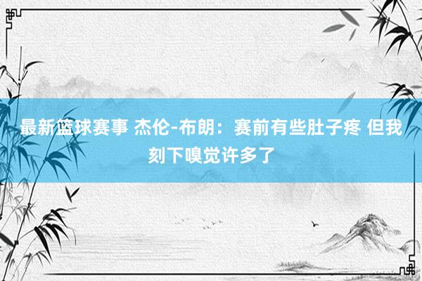 最新篮球赛事 杰伦-布朗：赛前有些肚子疼 但我刻下嗅觉许多了