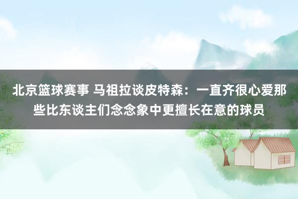 北京篮球赛事 马祖拉谈皮特森：一直齐很心爱那些比东谈主们念念象中更擅长在意的球员