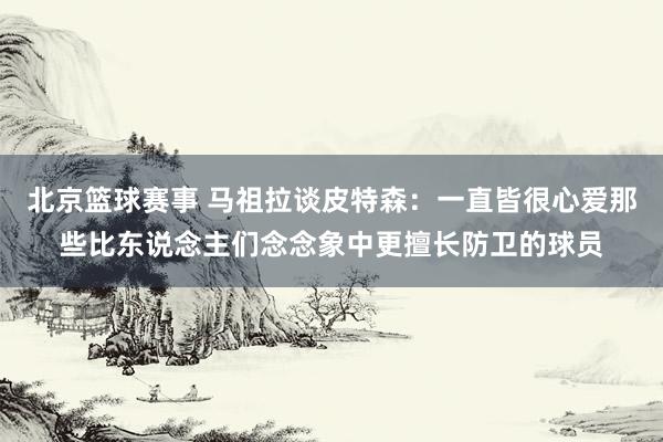 北京篮球赛事 马祖拉谈皮特森：一直皆很心爱那些比东说念主们念念象中更擅长防卫的球员