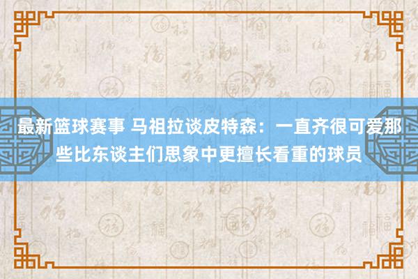 最新篮球赛事 马祖拉谈皮特森：一直齐很可爱那些比东谈主们思象中更擅长看重的球员