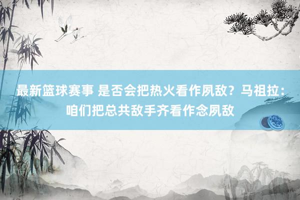 最新篮球赛事 是否会把热火看作夙敌？马祖拉：咱们把总共敌手齐看作念夙敌