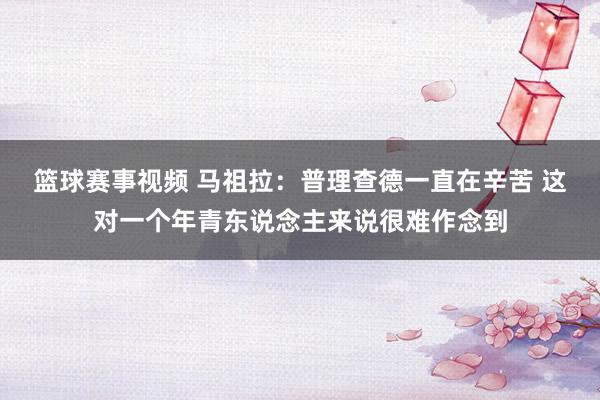 篮球赛事视频 马祖拉：普理查德一直在辛苦 这对一个年青东说念主来说很难作念到