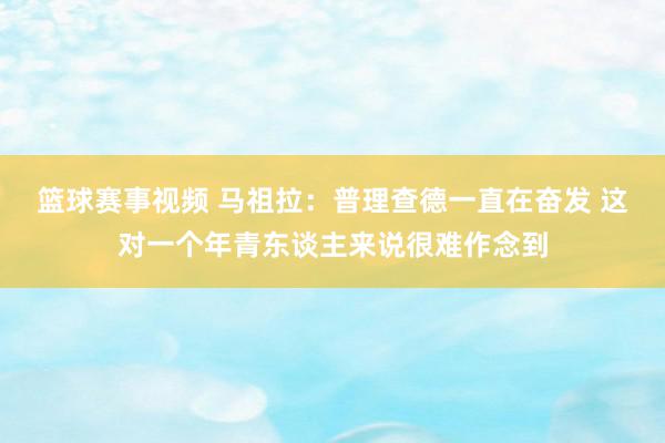 篮球赛事视频 马祖拉：普理查德一直在奋发 这对一个年青东谈主来说很难作念到