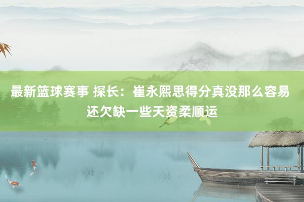 最新篮球赛事 探长：崔永熙思得分真没那么容易 还欠缺一些天资柔顺运