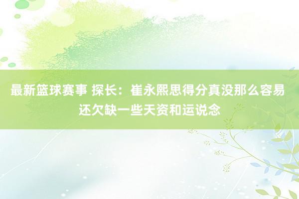 最新篮球赛事 探长：崔永熙思得分真没那么容易 还欠缺一些天资和运说念