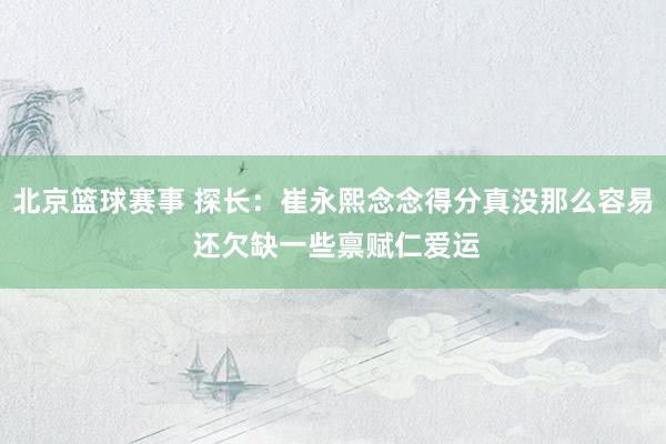 北京篮球赛事 探长：崔永熙念念得分真没那么容易 还欠缺一些禀赋仁爱运