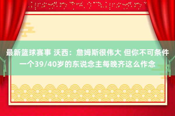 最新篮球赛事 沃西：詹姆斯很伟大 但你不可条件一个39/40岁的东说念主每晚齐这么作念