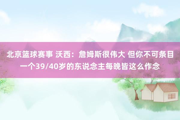 北京篮球赛事 沃西：詹姆斯很伟大 但你不可条目一个39/40岁的东说念主每晚皆这么作念