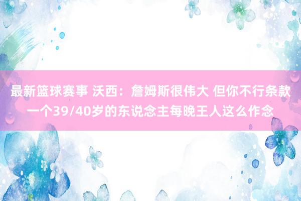 最新篮球赛事 沃西：詹姆斯很伟大 但你不行条款一个39/40岁的东说念主每晚王人这么作念